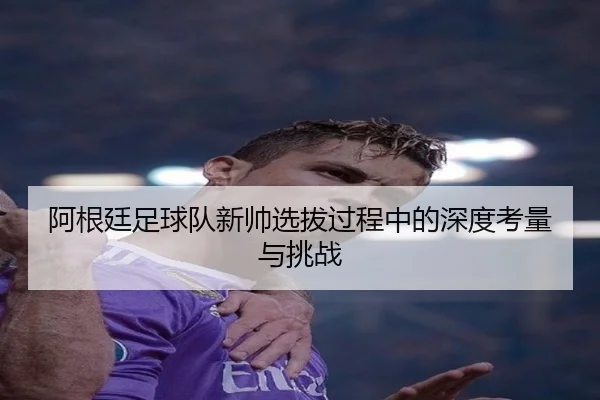 阿根廷足球队新帅选拔过程中的深度考量与挑战